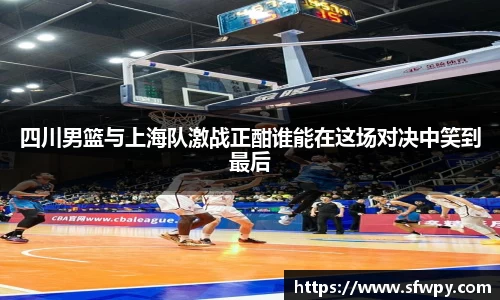 四川男篮与上海队激战正酣谁能在这场对决中笑到最后