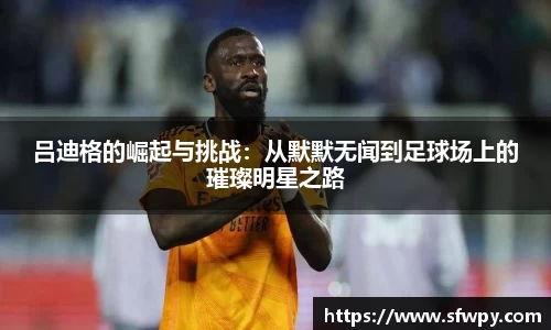 吕迪格的崛起与挑战：从默默无闻到足球场上的璀璨明星之路
