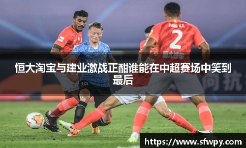 恒大淘宝与建业激战正酣谁能在中超赛场中笑到最后