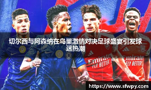 切尔西与阿森纳在鸟巢激情对决足球盛宴引发球迷热潮
