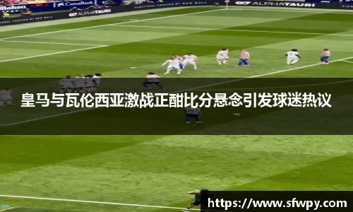 皇马与瓦伦西亚激战正酣比分悬念引发球迷热议